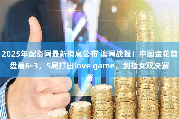 2025年配资网最新消息公布 澳网战报！中国金花首盘轰6-3，5局打出love game，剑指女双决赛